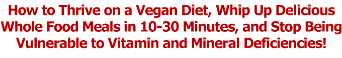 How to Thrive on a Vegan Diet, Whip Up Delicious
Whole Food Meals in 10-30 Minutes, and Stop Being
Vulnerable to Vitamin and Mineral Deficiencies!