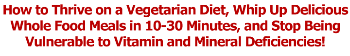 How to Thrive on a Vegetarian Diet, Whip Up Delicious Whole Food Meals in 10-30 Minutes, and Stop Being Vulnerable to Vitamin and Mineral Deficiencies!